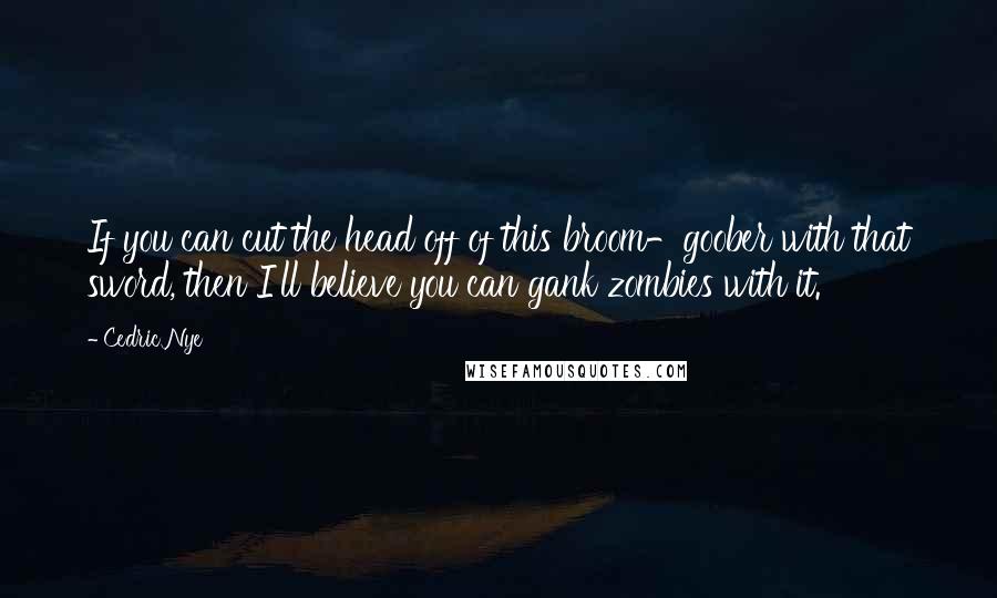 Cedric Nye Quotes: If you can cut the head off of this broom-goober with that sword, then I'll believe you can gank zombies with it.