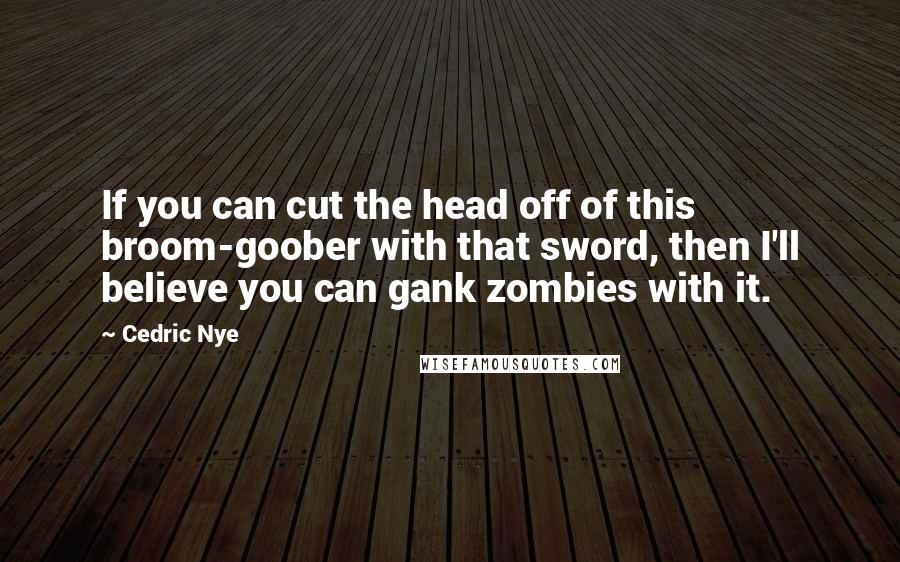 Cedric Nye Quotes: If you can cut the head off of this broom-goober with that sword, then I'll believe you can gank zombies with it.