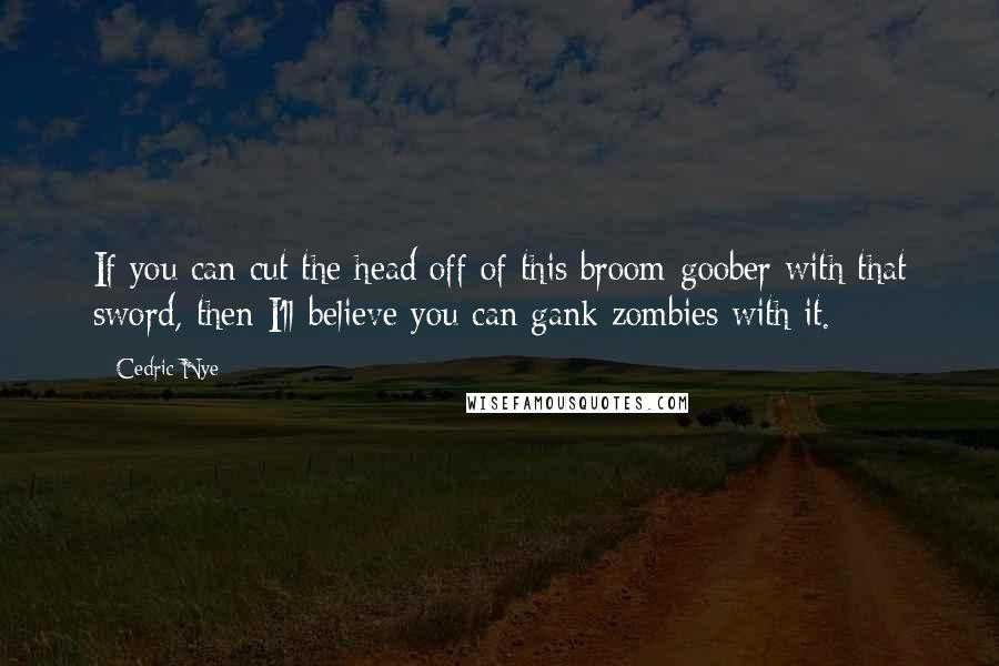 Cedric Nye Quotes: If you can cut the head off of this broom-goober with that sword, then I'll believe you can gank zombies with it.