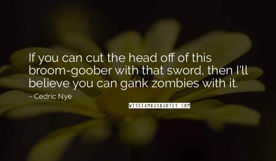 Cedric Nye Quotes: If you can cut the head off of this broom-goober with that sword, then I'll believe you can gank zombies with it.