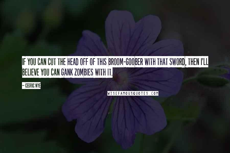 Cedric Nye Quotes: If you can cut the head off of this broom-goober with that sword, then I'll believe you can gank zombies with it.
