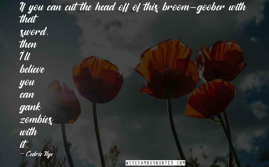 Cedric Nye Quotes: If you can cut the head off of this broom-goober with that sword, then I'll believe you can gank zombies with it.
