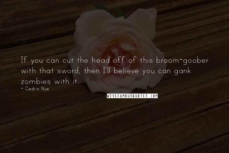 Cedric Nye Quotes: If you can cut the head off of this broom-goober with that sword, then I'll believe you can gank zombies with it.