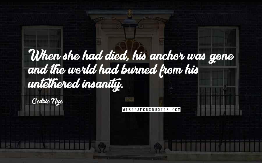Cedric Nye Quotes: When she had died, his anchor was gone and the world had burned from his untethered insanity.