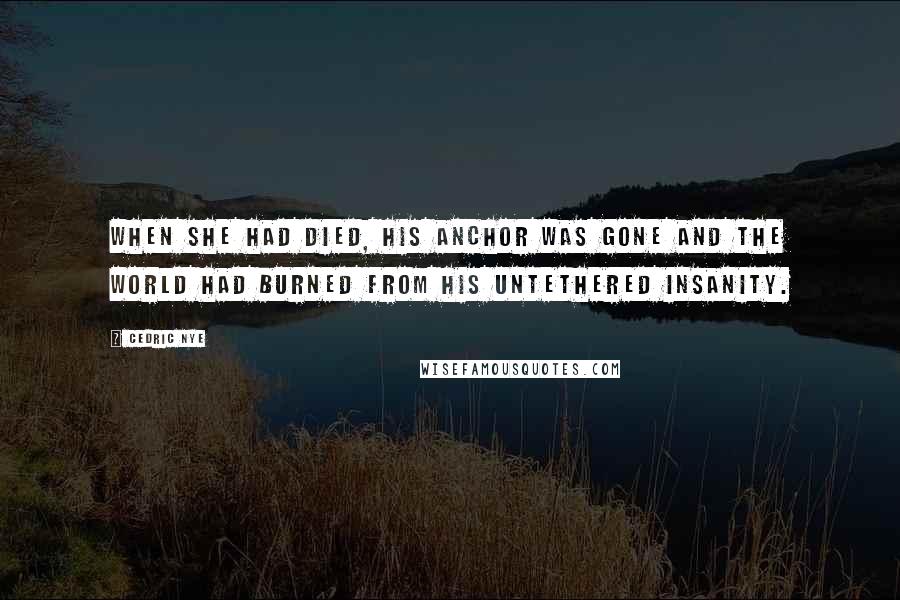 Cedric Nye Quotes: When she had died, his anchor was gone and the world had burned from his untethered insanity.