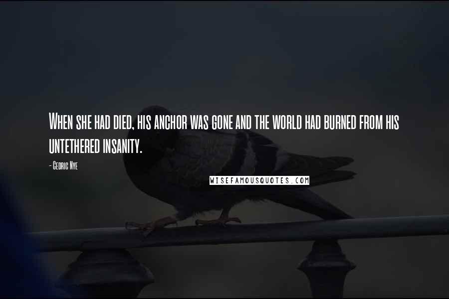 Cedric Nye Quotes: When she had died, his anchor was gone and the world had burned from his untethered insanity.