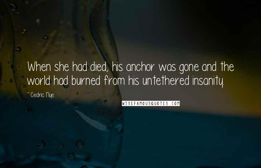 Cedric Nye Quotes: When she had died, his anchor was gone and the world had burned from his untethered insanity.