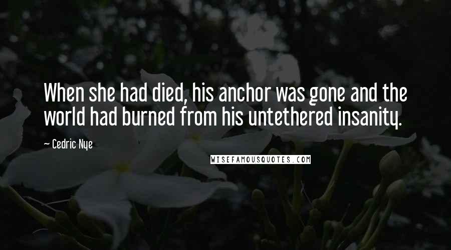 Cedric Nye Quotes: When she had died, his anchor was gone and the world had burned from his untethered insanity.