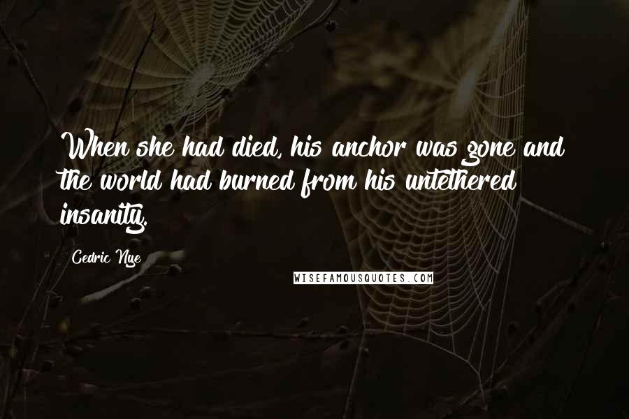 Cedric Nye Quotes: When she had died, his anchor was gone and the world had burned from his untethered insanity.