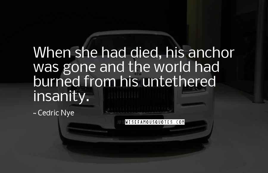 Cedric Nye Quotes: When she had died, his anchor was gone and the world had burned from his untethered insanity.