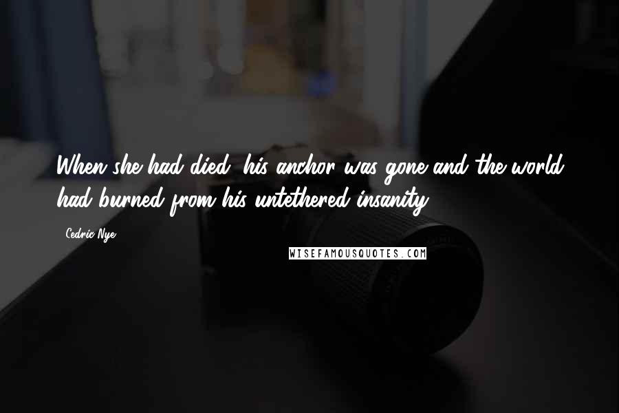 Cedric Nye Quotes: When she had died, his anchor was gone and the world had burned from his untethered insanity.