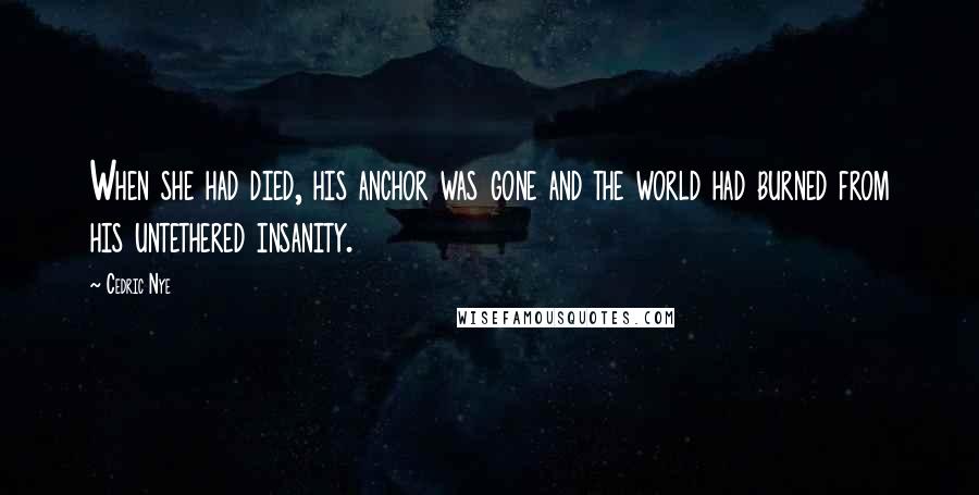 Cedric Nye Quotes: When she had died, his anchor was gone and the world had burned from his untethered insanity.