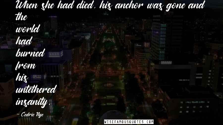 Cedric Nye Quotes: When she had died, his anchor was gone and the world had burned from his untethered insanity.