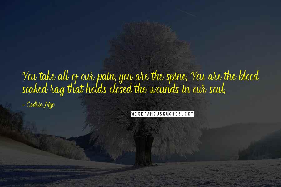 Cedric Nye Quotes: You take all of our pain, you are the spine. You are the blood soaked rag that holds closed the wounds in our soul.