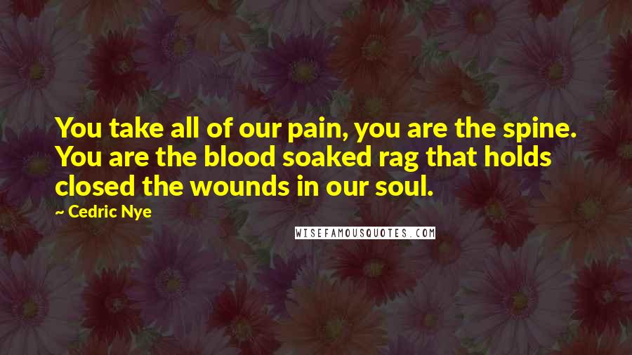 Cedric Nye Quotes: You take all of our pain, you are the spine. You are the blood soaked rag that holds closed the wounds in our soul.
