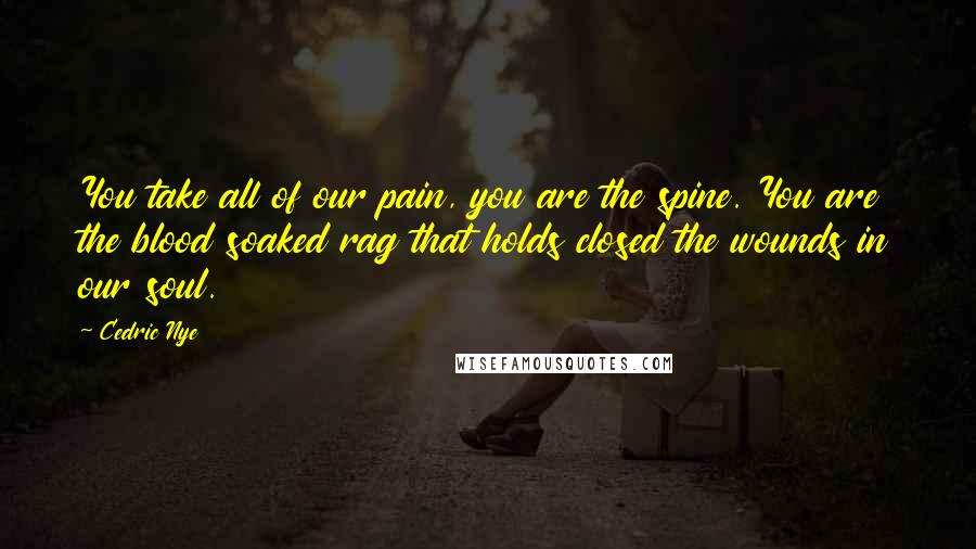 Cedric Nye Quotes: You take all of our pain, you are the spine. You are the blood soaked rag that holds closed the wounds in our soul.