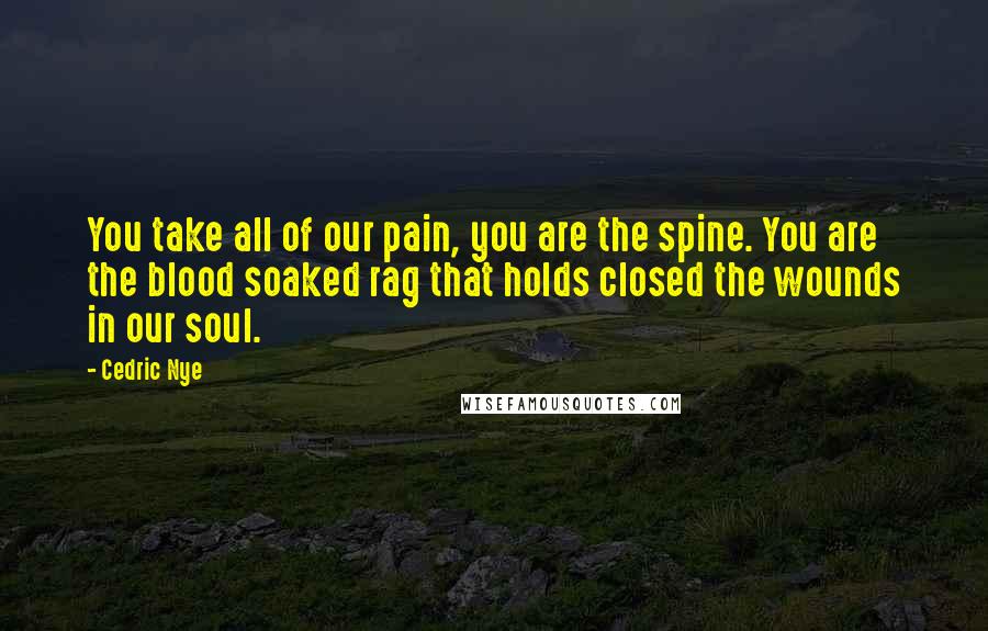 Cedric Nye Quotes: You take all of our pain, you are the spine. You are the blood soaked rag that holds closed the wounds in our soul.