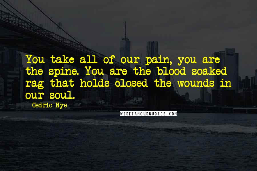 Cedric Nye Quotes: You take all of our pain, you are the spine. You are the blood soaked rag that holds closed the wounds in our soul.