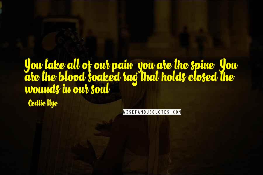 Cedric Nye Quotes: You take all of our pain, you are the spine. You are the blood soaked rag that holds closed the wounds in our soul.