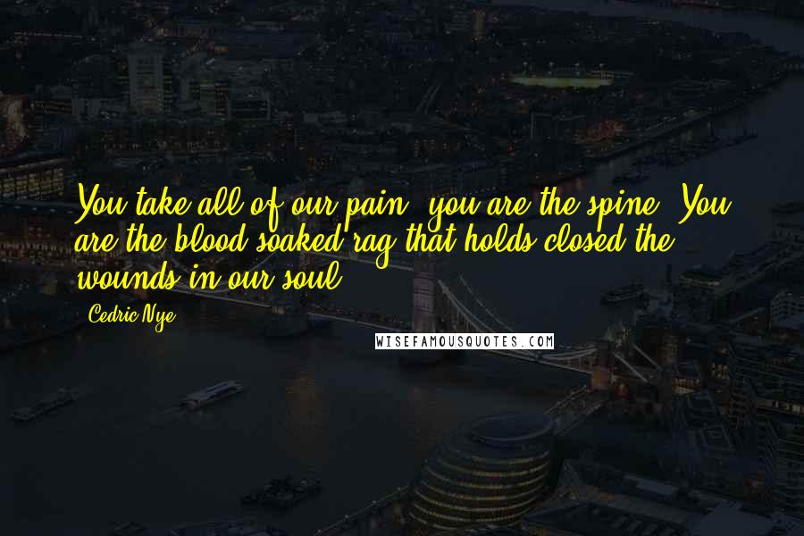 Cedric Nye Quotes: You take all of our pain, you are the spine. You are the blood soaked rag that holds closed the wounds in our soul.