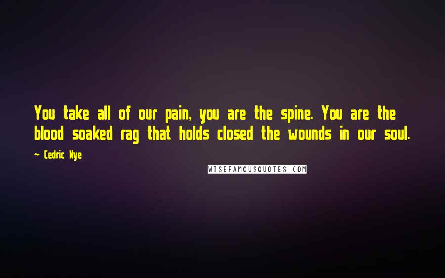 Cedric Nye Quotes: You take all of our pain, you are the spine. You are the blood soaked rag that holds closed the wounds in our soul.