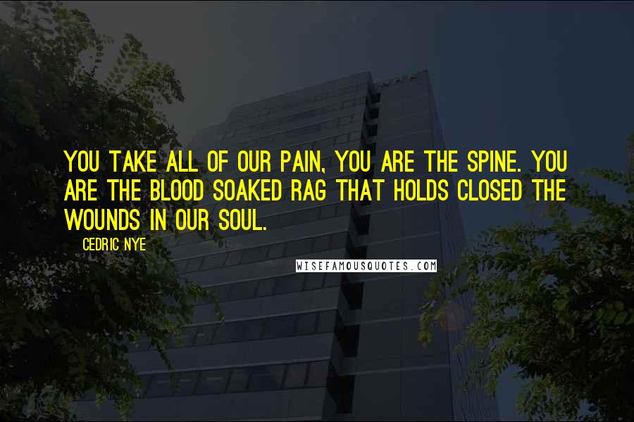 Cedric Nye Quotes: You take all of our pain, you are the spine. You are the blood soaked rag that holds closed the wounds in our soul.