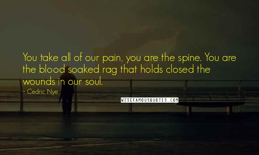 Cedric Nye Quotes: You take all of our pain, you are the spine. You are the blood soaked rag that holds closed the wounds in our soul.