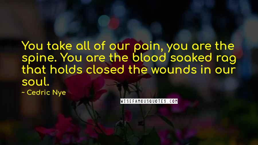 Cedric Nye Quotes: You take all of our pain, you are the spine. You are the blood soaked rag that holds closed the wounds in our soul.