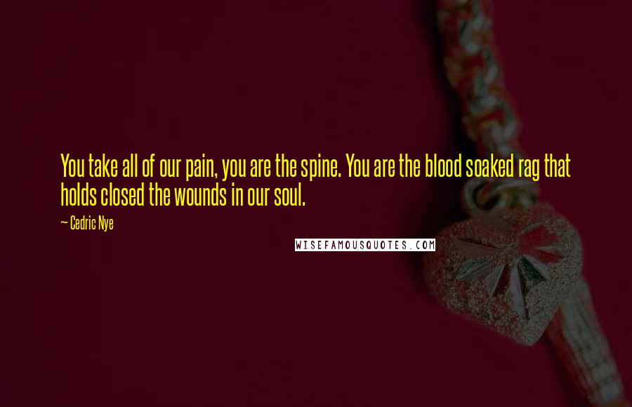 Cedric Nye Quotes: You take all of our pain, you are the spine. You are the blood soaked rag that holds closed the wounds in our soul.