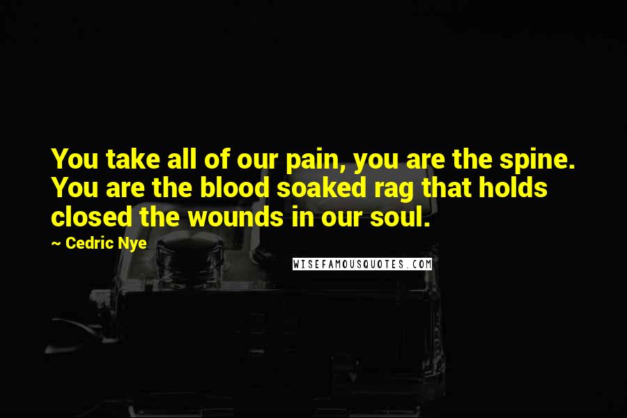 Cedric Nye Quotes: You take all of our pain, you are the spine. You are the blood soaked rag that holds closed the wounds in our soul.