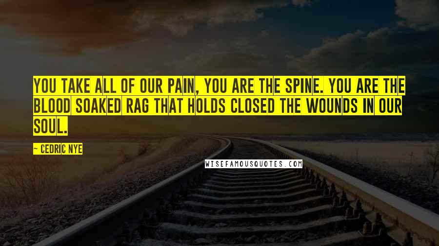 Cedric Nye Quotes: You take all of our pain, you are the spine. You are the blood soaked rag that holds closed the wounds in our soul.