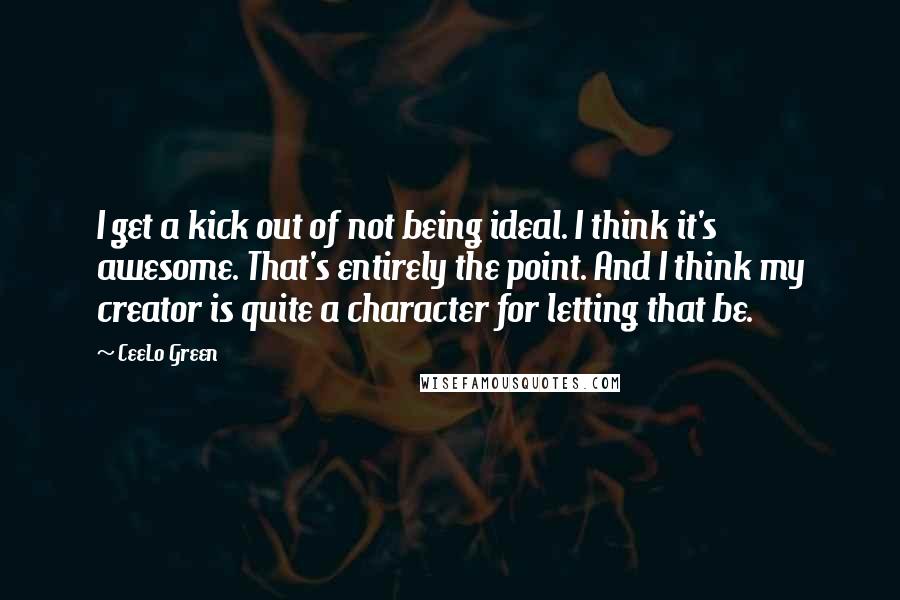 CeeLo Green Quotes: I get a kick out of not being ideal. I think it's awesome. That's entirely the point. And I think my creator is quite a character for letting that be.