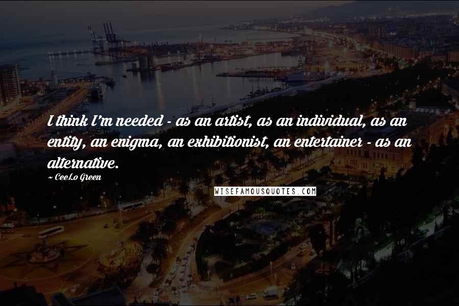 CeeLo Green Quotes: I think I'm needed - as an artist, as an individual, as an entity, an enigma, an exhibitionist, an entertainer - as an alternative.