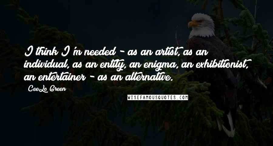 CeeLo Green Quotes: I think I'm needed - as an artist, as an individual, as an entity, an enigma, an exhibitionist, an entertainer - as an alternative.