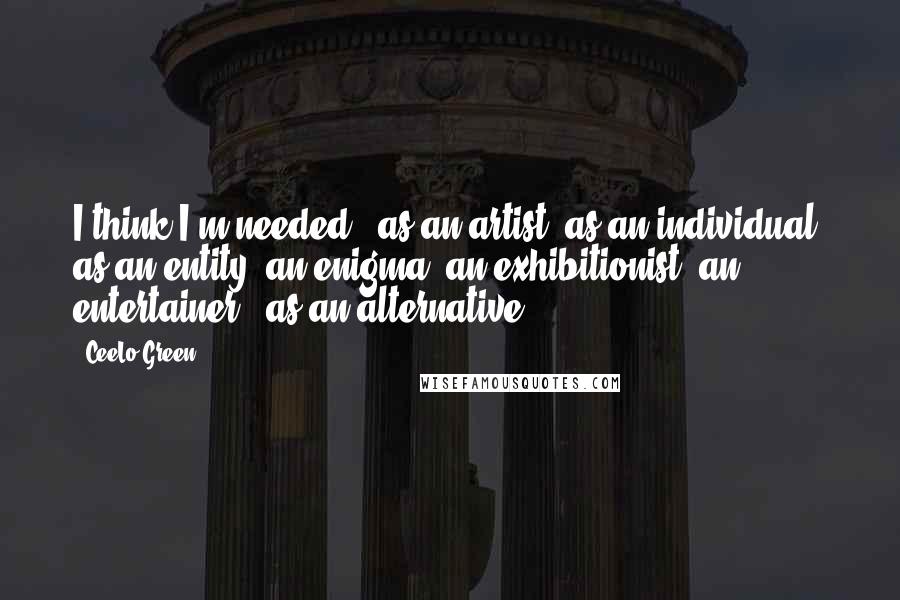 CeeLo Green Quotes: I think I'm needed - as an artist, as an individual, as an entity, an enigma, an exhibitionist, an entertainer - as an alternative.