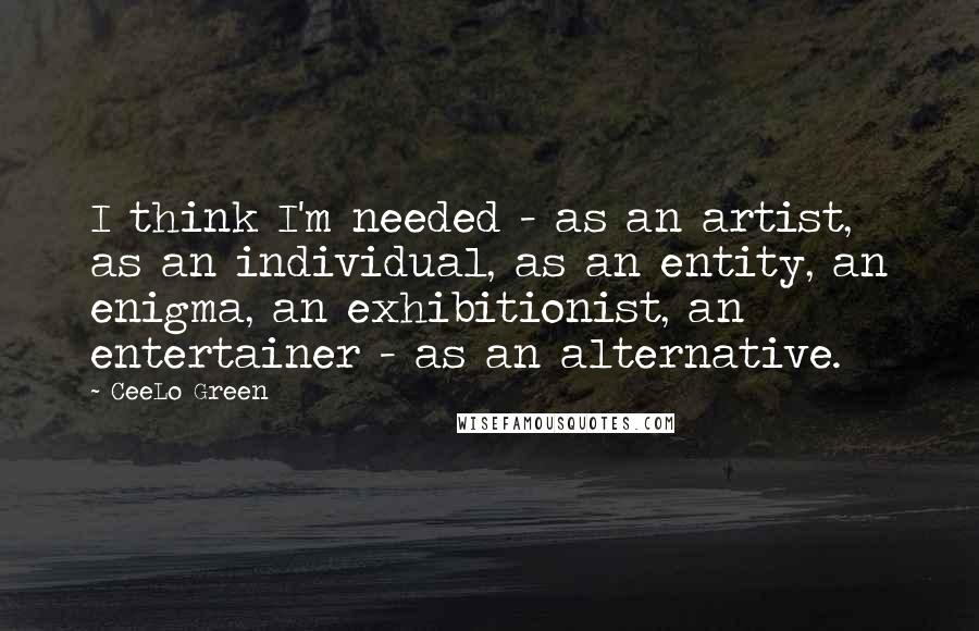 CeeLo Green Quotes: I think I'm needed - as an artist, as an individual, as an entity, an enigma, an exhibitionist, an entertainer - as an alternative.