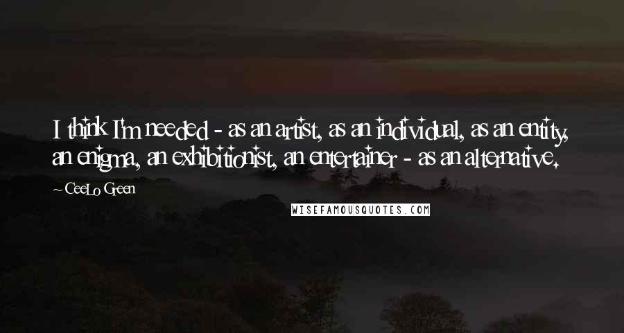 CeeLo Green Quotes: I think I'm needed - as an artist, as an individual, as an entity, an enigma, an exhibitionist, an entertainer - as an alternative.