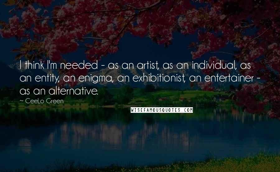 CeeLo Green Quotes: I think I'm needed - as an artist, as an individual, as an entity, an enigma, an exhibitionist, an entertainer - as an alternative.