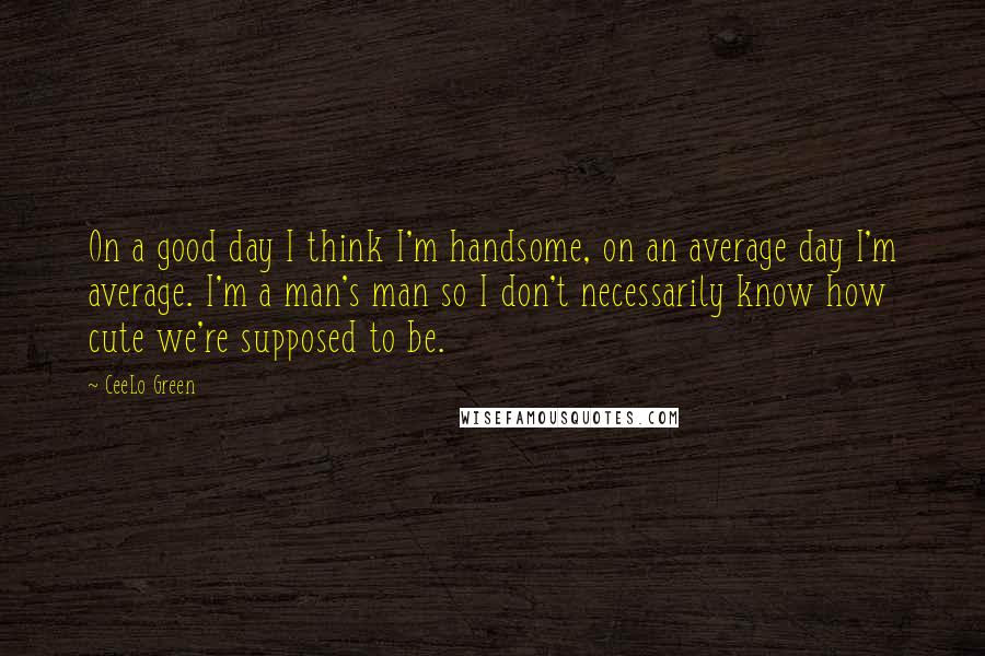 CeeLo Green Quotes: On a good day I think I'm handsome, on an average day I'm average. I'm a man's man so I don't necessarily know how cute we're supposed to be.