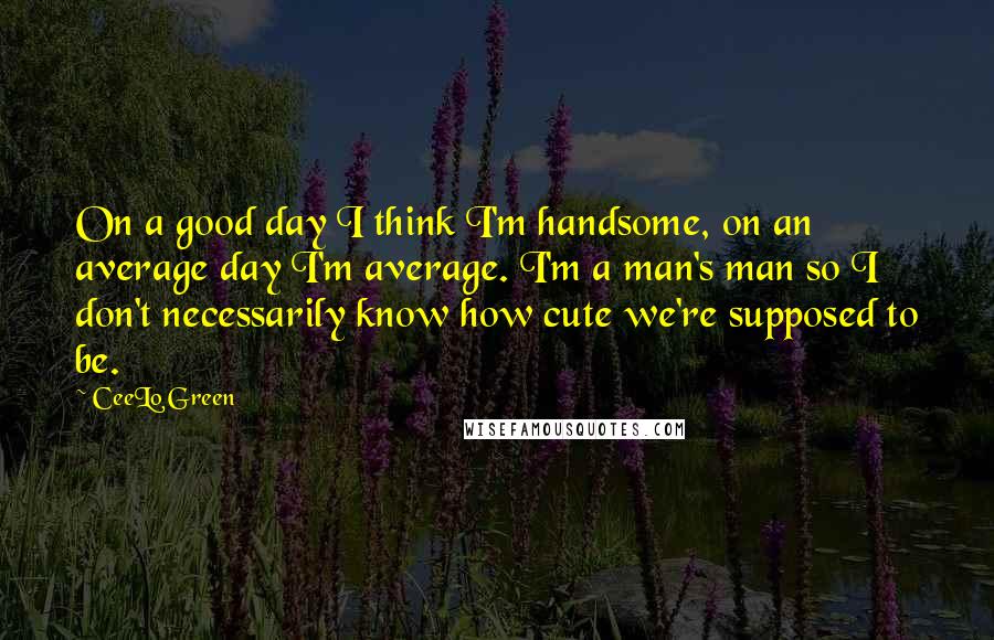 CeeLo Green Quotes: On a good day I think I'm handsome, on an average day I'm average. I'm a man's man so I don't necessarily know how cute we're supposed to be.