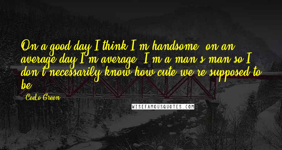 CeeLo Green Quotes: On a good day I think I'm handsome, on an average day I'm average. I'm a man's man so I don't necessarily know how cute we're supposed to be.