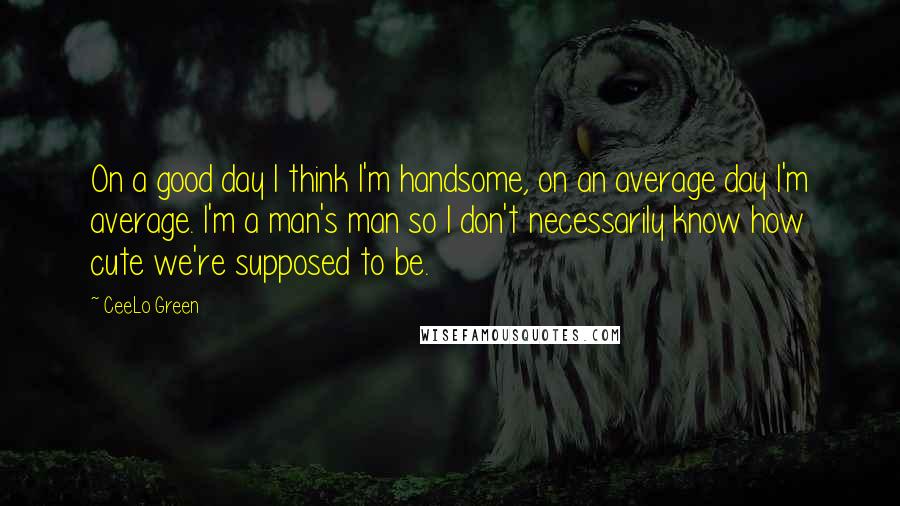 CeeLo Green Quotes: On a good day I think I'm handsome, on an average day I'm average. I'm a man's man so I don't necessarily know how cute we're supposed to be.