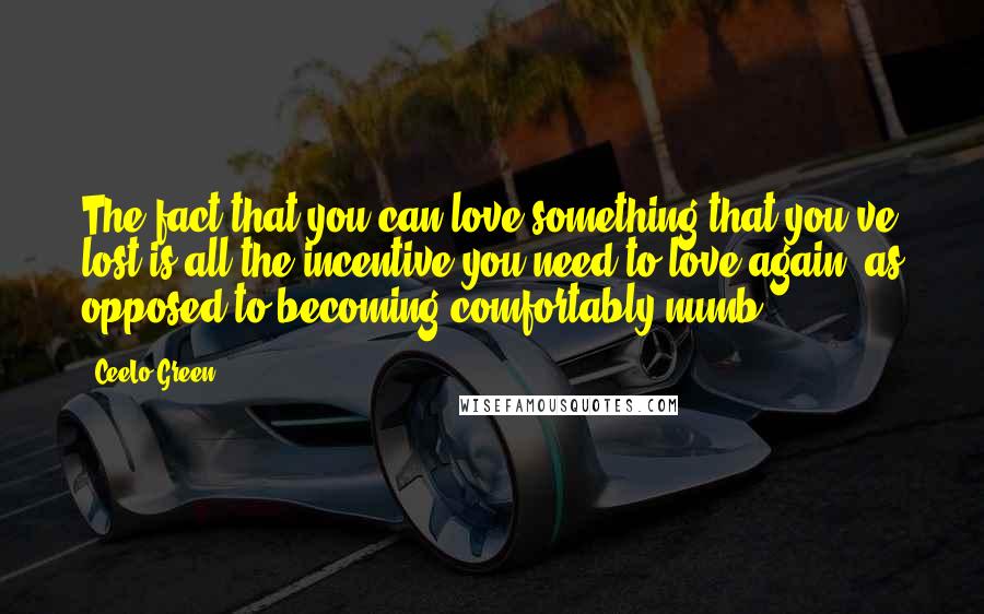 CeeLo Green Quotes: The fact that you can love something that you've lost is all the incentive you need to love again, as opposed to becoming comfortably numb.