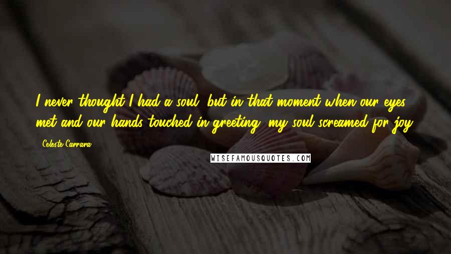 Celeste Carrara Quotes: I never thought I had a soul, but in that moment when our eyes met and our hands touched in greeting, my soul screamed for joy.