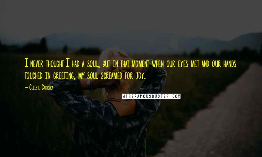 Celeste Carrara Quotes: I never thought I had a soul, but in that moment when our eyes met and our hands touched in greeting, my soul screamed for joy.