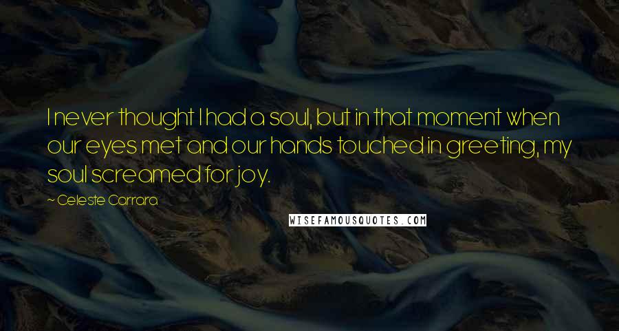 Celeste Carrara Quotes: I never thought I had a soul, but in that moment when our eyes met and our hands touched in greeting, my soul screamed for joy.