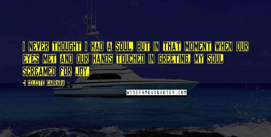 Celeste Carrara Quotes: I never thought I had a soul, but in that moment when our eyes met and our hands touched in greeting, my soul screamed for joy.