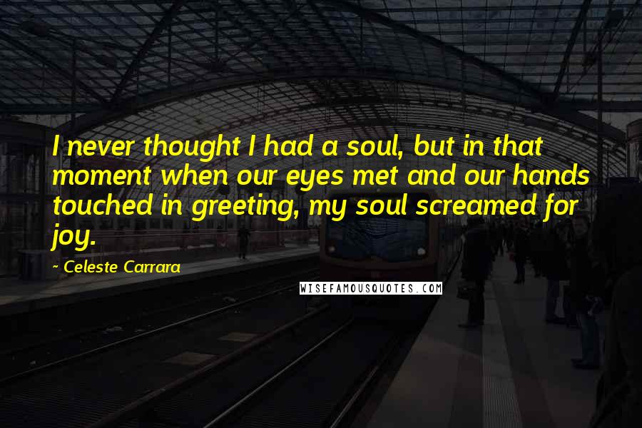 Celeste Carrara Quotes: I never thought I had a soul, but in that moment when our eyes met and our hands touched in greeting, my soul screamed for joy.