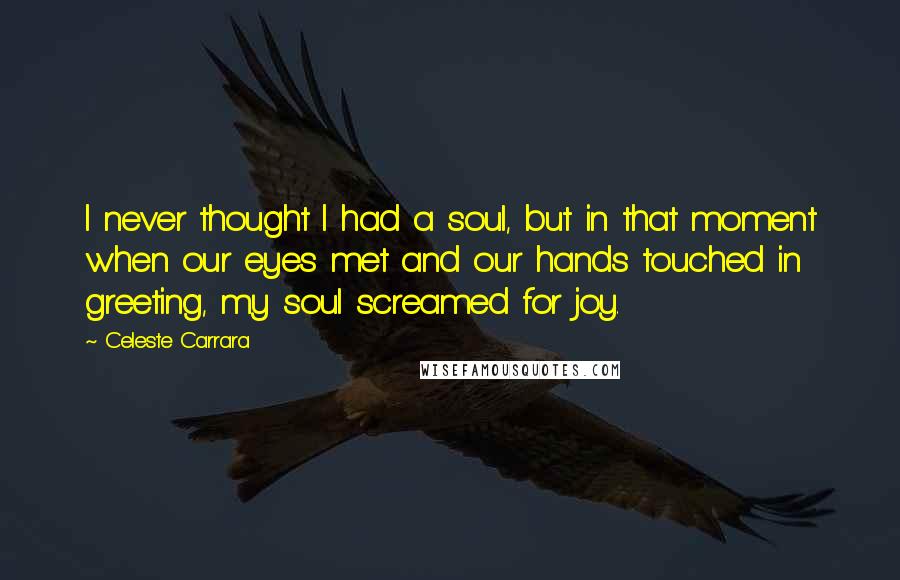 Celeste Carrara Quotes: I never thought I had a soul, but in that moment when our eyes met and our hands touched in greeting, my soul screamed for joy.