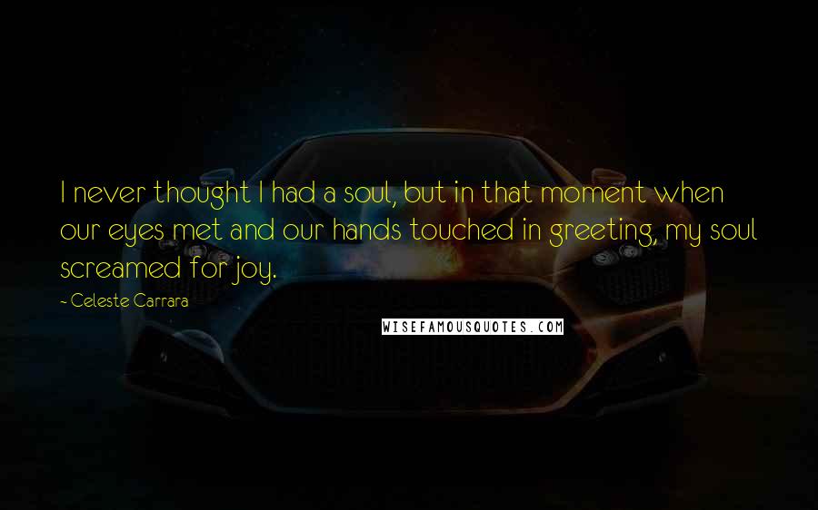 Celeste Carrara Quotes: I never thought I had a soul, but in that moment when our eyes met and our hands touched in greeting, my soul screamed for joy.